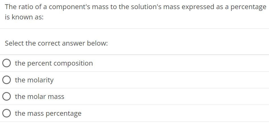 The ratio of a component's mass to the solution's mass expressed as a percentage is known as: Select the correct answer below: the percent composition the molarity the molar mass the mass percentage 