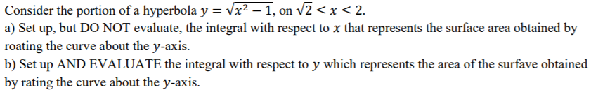 Consider the portion of a hyperbola y = √x^2 - 1, on √2 ≤ x ≤ 2. a) Set up, but DO NOT evaluate, the integral with respect to x that represents the surface area obtained by rotating the curve about the y-axis. b) Set up AND EVALUATE the integral with respect to y which represents the area of the surface obtained by rating the curve about the y-axis.