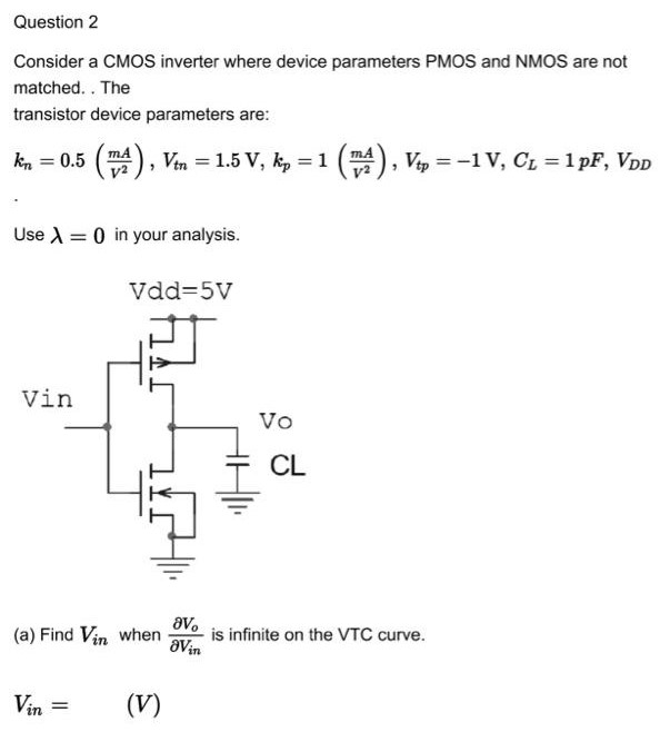 Question 2 Consider a CMOS inverter where device parameters PMOS and NMOS are not matched. The transistor device parameters are: kn = 0.5 (mA/V2), Vtn = 1.5 V, kp = 1(mAV2), Vtp = −1 V, CL = 1 pF, VDD Use λ = 0 in your analysis. (a) Find Vin when ∂Vo/∂Vin is infinite on the VTC curve. Vin = 