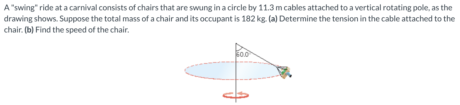 A "swing" ride at a carnival consists of chairs that are swung in a circle by 11.3 m cables attached to a vertical rotating pole, as the drawing shows. Suppose the total mass of a chair and its occupant is 182 kg. (a) Determine the tension in the cable attached to the chair. (b) Find the speed of the chair.