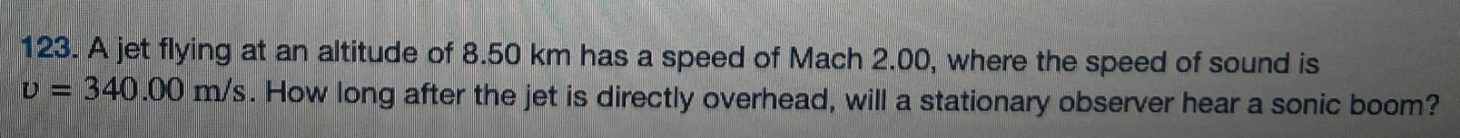 A jet flying at an altitude of 8.50 km has a speed of Mach 2.00, where the speed of sound is v = 340.00 m/s. How long after the jet is directly overhead, will a stationary observer hear a sonic boom? 