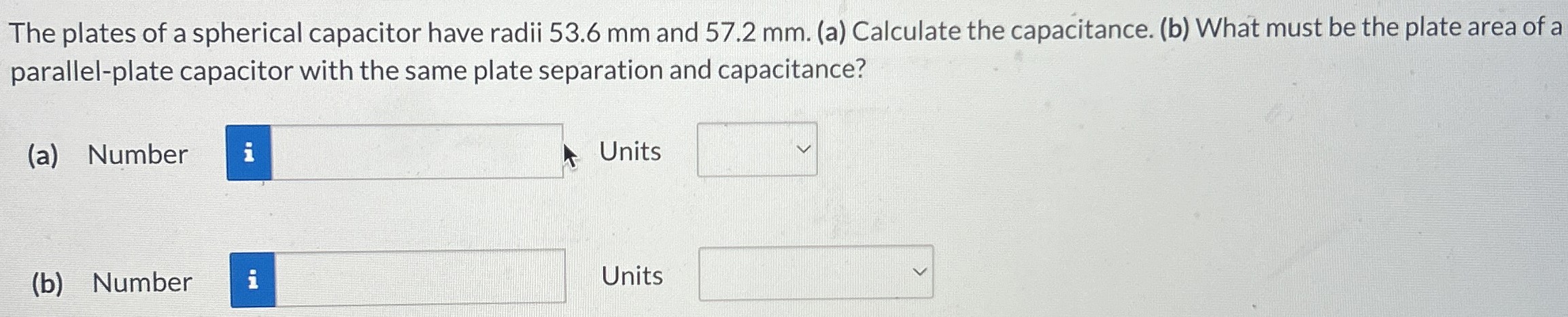 The plates of a spherical capacitor have radii 53.6 mm and 57.2 mm. (a) Calculate the capacitance. (b) What must be the plate area of a parallel-plate capacitor with the same plate separation and capacitance? (a) Number Units (b) Number Units