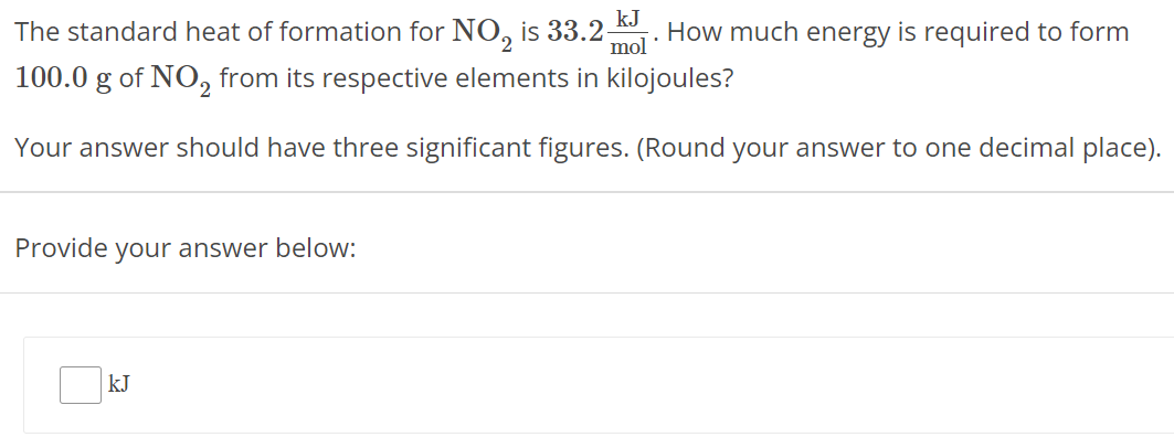 The standard heat of formation for NO2 is 33.2 kJ mol. How much energy is required to form 100.0 g of NO2 from its respective elements in kilojoules? Your answer should have three significant figures. (Round your answer to one decimal place). Provide your answer below: kJ 