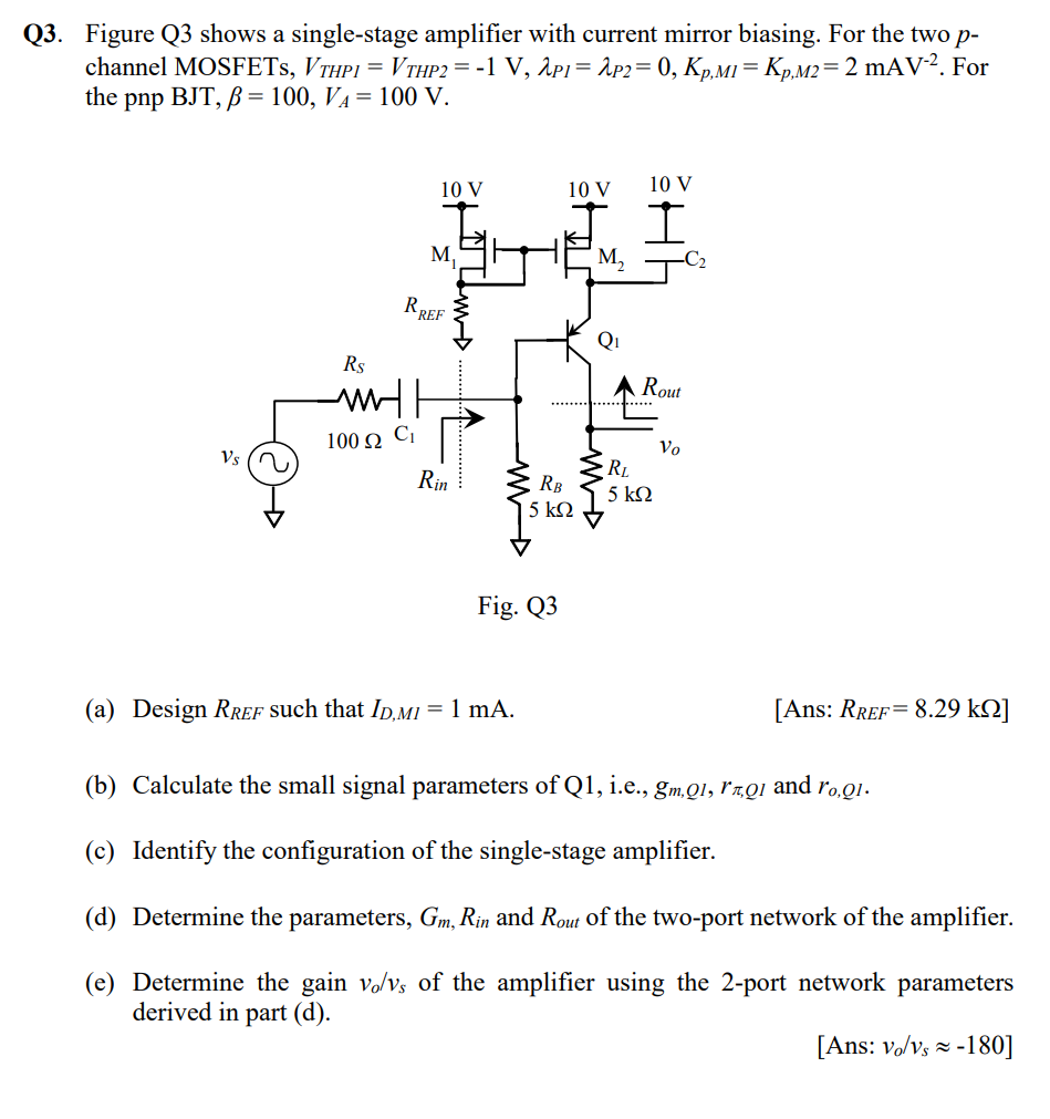 Q3. Figure Q3 shows a single-stage amplifier with current mirror biasing. For the two p channel MOSFETs, VTHP1 = VTHP2 = −1 V, λP1 = λP2 = 0, Kp,M1 = Kp,M2 = 2 mAV−2. For the pnp BJT, β = 100, VA = 100 V. Fig. Q3 (a) Design RREF such that ID,M1 = 1 mA. [ Ans: RREF = 8.29 kΩ] (b) Calculate the small signal parameters of Q1, i. e. , gm,Q1, rπ,Q1 and ro,Q1. (c) Identify the configuration of the single-stage amplifier. (d) Determine the parameters, Gm, Rin and Rout of the two-port network of the amplifier. (e) Determine the gain vo/vs of the amplifier using the 2-port network parameters derived in part (d). [Ans: vo/vs ≈ −180] 