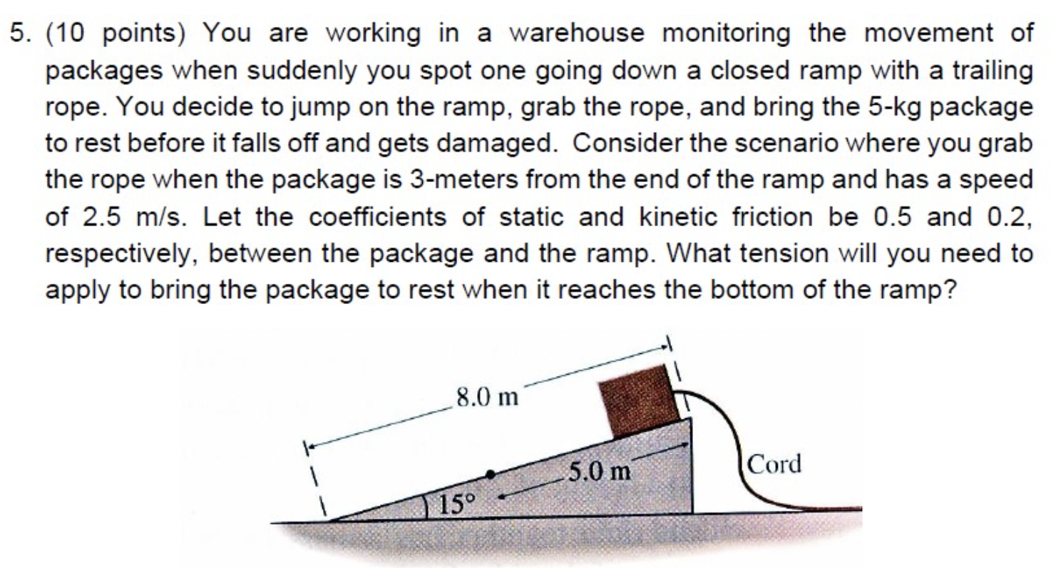 You are working in a warehouse monitoring the movement of packages when suddenly you spot one going down a closed ramp with a trailing rope. You decide to jump on the ramp, grab the rope, and bring the 5-kg package to rest before it falls off and gets damaged. Consider the scenario where you grab the rope when the package is 3 -meters from the end of the ramp and has a speed of 2.5 m/s. Let the coefficients of static and kinetic friction be 0.5 and 0.2, respectively, between the package and the ramp. What tension will you need to apply to bring the package to rest when it reaches the bottom of the ramp?