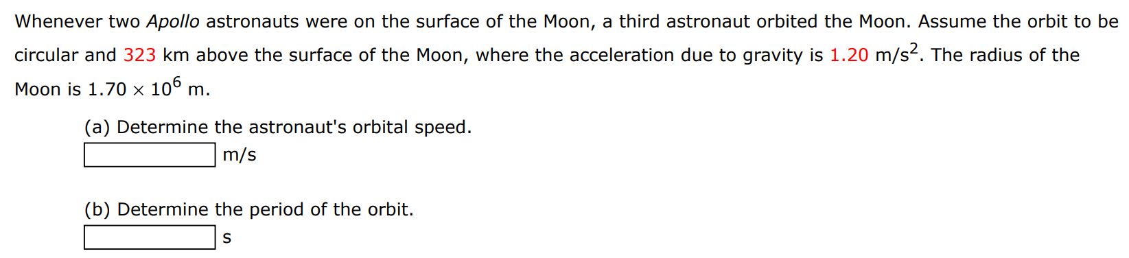 Whenever two Apollo astronauts were on the surface of the Moon, a third astronaut orbited the Moon. Assume the orbit to be circular and 323 km above the surface of the Moon, where the acceleration due to gravity is 1.20 m/s2. The radius of the Moon is 1.70×106 m. (a) Determine the astronaut's orbital speed. m/s (b) Determine the period of the orbit. s 