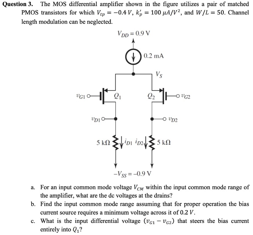 Question 3. The MOS differential amplifier shown in the figure utilizes a pair of matched PMOS transistors for which Vtp = −0.4 V, kp′ = 100 μA/V2, and W/L = 50. Channel length modulation can be neglected. a. For an input common mode voltage VCM within the input common mode range of the amplifier, what are the dc voltages at the drains? b. Find the input common mode range assuming that for proper operation the bias current source requires a minimum voltage across it of 0.2 V. c. What is the input differential voltage (vG1 − vG2) that steers the bias current entirely into Q1?