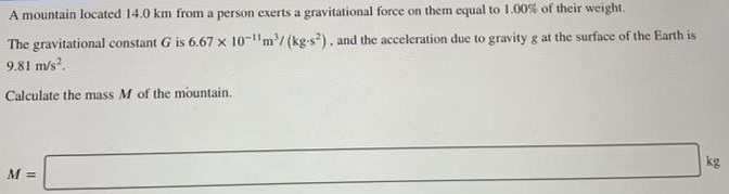 A mountain located 14.0 km from a person exerts a gravitational force on them equal to 1.00% of their weight. The gravitational constant G is 6.67×10−11 m3/(kg⋅s2), and the acceleration due to gravity 8 at the surface of the Earth is 9.81 m/s2. Calculate the mass M of the mountain. M = kg 