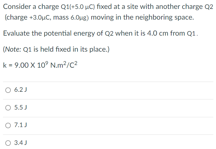 Consider a charge Q1(+5.0μC) fixed at a site with another charge Q2(charge +3.0μC, mass 6.0μg) moving in the neighboring space. Evaluate the potential energy of Q2 when it is 4.0 cm from Q1. (Note: Q1 is held fixed in its place.) k = 9.00×109 N⋅m2/C2 6.2 J 5.5 J 7.1 J 3.4 J