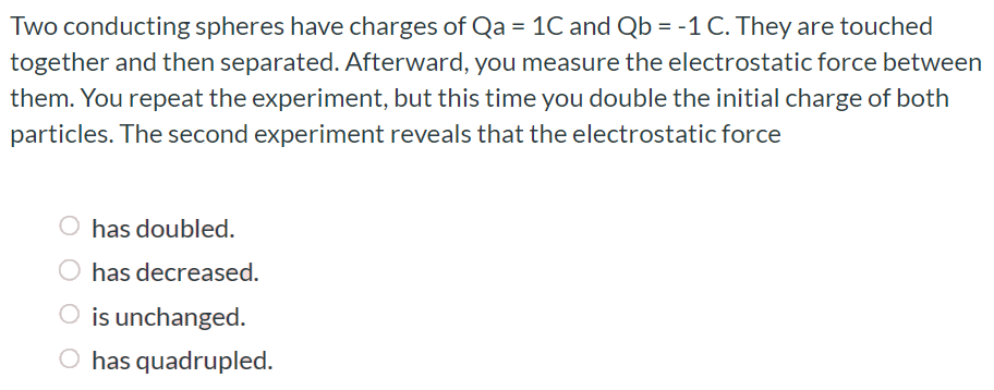 Two conducting spheres have charges of Qa = 1C and Qb = −1C. They are touched together and then separated. Afterward, you measure the electrostatic force between them. You repeat the experiment, but this time you double the initial charge of both particles. The second experiment reveals that the electrostatic force has doubled. has decreased. is unchanged. has quadrupled.