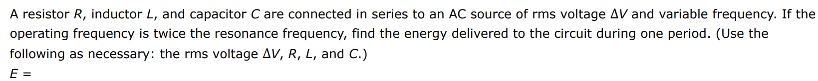 A resistor R, inductor L, and capacitor C are connected in series to an AC source of rms voltage ΔV and variable frequency. If the operating frequency is twice the resonance frequency, find the energy delivered to the circuit during one period. (Use the following as necessary: the rms voltage ΔV, R, L, and C.) E =