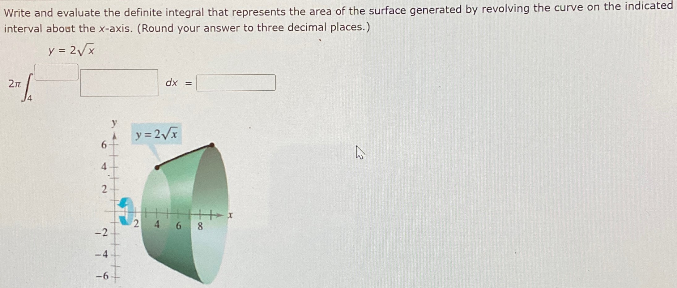 Write and evaluate the definite integral that represents the area of the surface generated by revolving the curve on the indicated interval about the x-axis. (Round your answer to three decimal places.) 2π∫4 y = 2x dx =