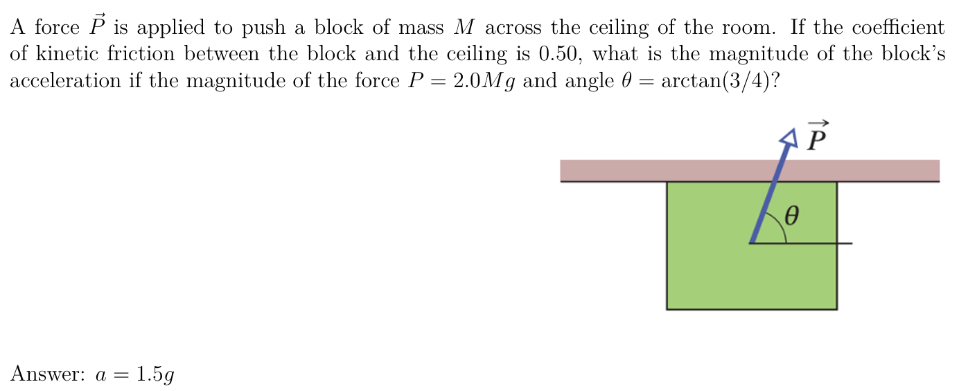 A force P→ is applied to push a block of mass M across the ceiling of the room. If the coefficient of kinetic friction between the block and the ceiling is 0.50 , what is the magnitude of the block's acceleration if the magnitude of the force P = 2.0Mg and angle θ = arctan⁡(3/4)? Answer: a = 1.5g