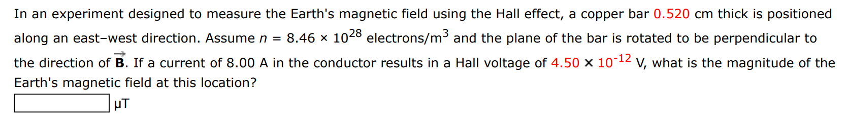 In an experiment designed to measure the Earth's magnetic field using the Hall effect, a copper bar 0.520 cm thick is positioned along an east-west direction. Assume n = 8.46×1028 electrons /m3 and the plane of the bar is rotated to be perpendicular to the direction of B→. If a current of 8.00 A in the conductor results in a Hall voltage of 4.50×10−12 V, what is the magnitude of the Earth's magnetic field at this location? μT 