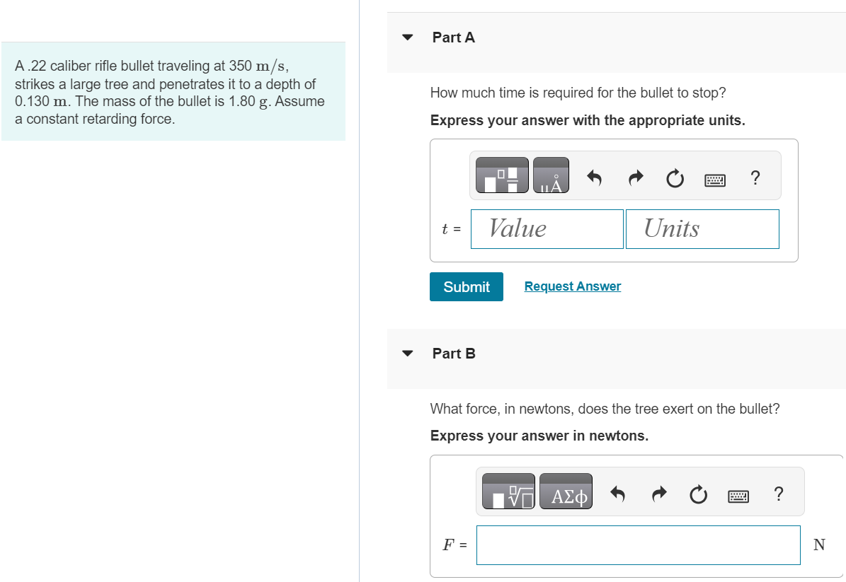 A .22 caliber rifle bullet traveling at 350 m/s, strikes a large tree and penetrates it to a depth of 0.130 m. The mass of the bullet is 1.80 g. Assume a constant retarding force. Part A How much time is required for the bullet to stop? Express your answer with the appropriate units. Submit Request Answer Part B What force, in newtons, does the tree exert on the bullet? Express your answer in newtons.