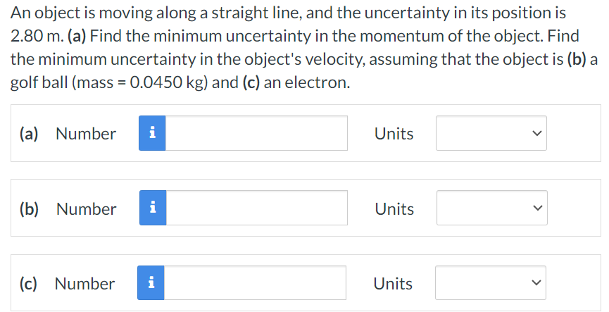 An object is moving along a straight line, and the uncertainty in its position is 2.80 m. (a) Find the minimum uncertainty in the momentum of the object. Find the minimum uncertainty in the object's velocity, assuming that the object is (b) a golf ball (mass = 0.0450 kg) and (c) an electron. (a) Number Units (b) Number Units (c) Number Units