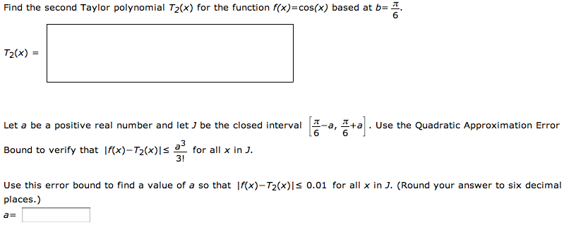 Find the second Taylor polynomial T2(x) for the function f(x) = cos⁡(x) based at b = π6. T2(x) = Let a be a positive real number and let J be the closed interval [π6−a, π6+a]. Use the Quadratic Approximation Error Bound to verify that |f(x)−T2(x)| ≤ a33! for all x in J Use this error bound to find a value of a so that |f(x) − T2(x)| ≤ 0.01 for all x in J. (Round your answer to six decimal places. ) a = 