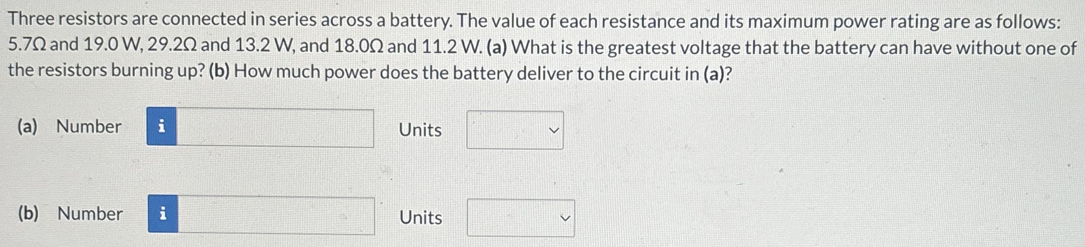 Three resistors are connected in series across a battery. The value of each resistance and its maximum power rating are as follows: 5.7 Ω and 19.0 W, 29.2 Ω and 13.2 W, and 18.0 Ω and 11.2 W. (a) What is the greatest voltage that the battery can have without one of the resistors burning up? (b) How much power does the battery deliver to the circuit in (a)? (a) Number Units (b) Number Units