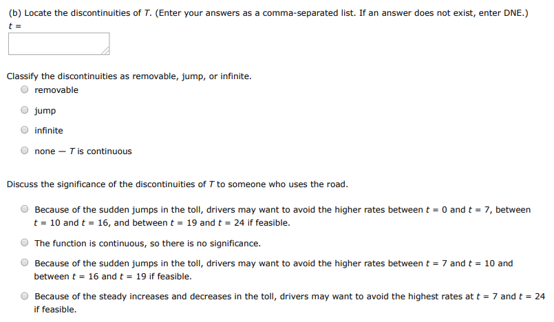 The toll T charged for driving on a certain stretch of a toll road is $5 except during rush hours (between 7 AM and 10 AM and between 4 PM and 7 PM) when the toll is $7. (a) Sketch a graph of T as a function of the time t, measured in hours past midnight. (b) Locate the discontinuities of T. (Enter your answers as a comma-separated list. If an answer does not exist, enter DNE.) t = Classify the discontinuities as removable, jump, or infinite. removable jump infinite none −T is continuous Discuss the significance of the discontinuities of T to someone who uses the road. Because of the sudden jumps in the toll, drivers may want to avoid the higher rates between t = 0 and t = 7, between t = 10 and t = 16, and between t = 19 and t = 24 if feasible. The function is continuous, so there is no significance. Because of the sudden jumps in the toll, drivers may want to avoid the higher rates between t = 7 and t = 10 and between t = 16 and t = 19 if feasible. Because of the steady increases and decreases in the toll, drivers may want to avoid the highest rates at t = 7 and t = 24 if feasible.