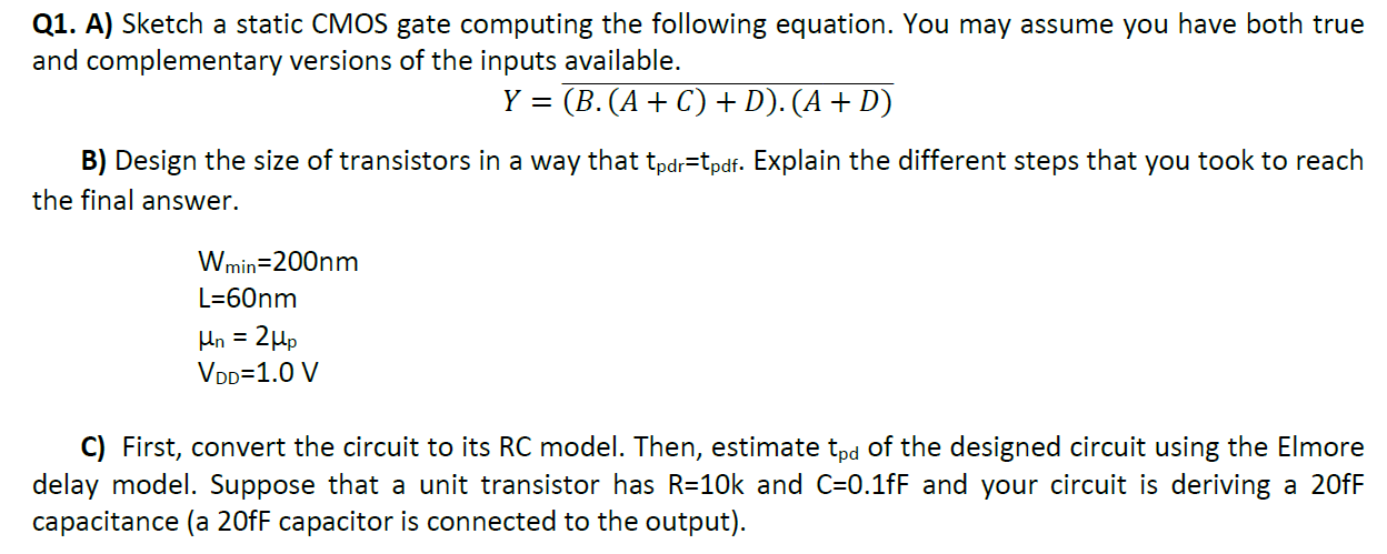 Q1. A) Sketch a static CMOS gate computing the following equation. You may assume you have both true and complementary versions of the inputs available. Y = (B⋅(A+C)+D)⋅(A+D)¯ B) Design the size of transistors in a way that tpdr = tpdf . Explain the different steps that you took to reach the final answer. Wmin = 200 nm L = 60 nm μn = 2μp VDD = 1.0 V C) First, convert the circuit to its RC model. Then, estimate tpd of the designed circuit using the Elmore delay model. Suppose that a unit transistor has R = 10 k and C = 0.1 fF and your circuit is deriving a 20 FF capacitance (a 20 fF capacitor is connected to the output).