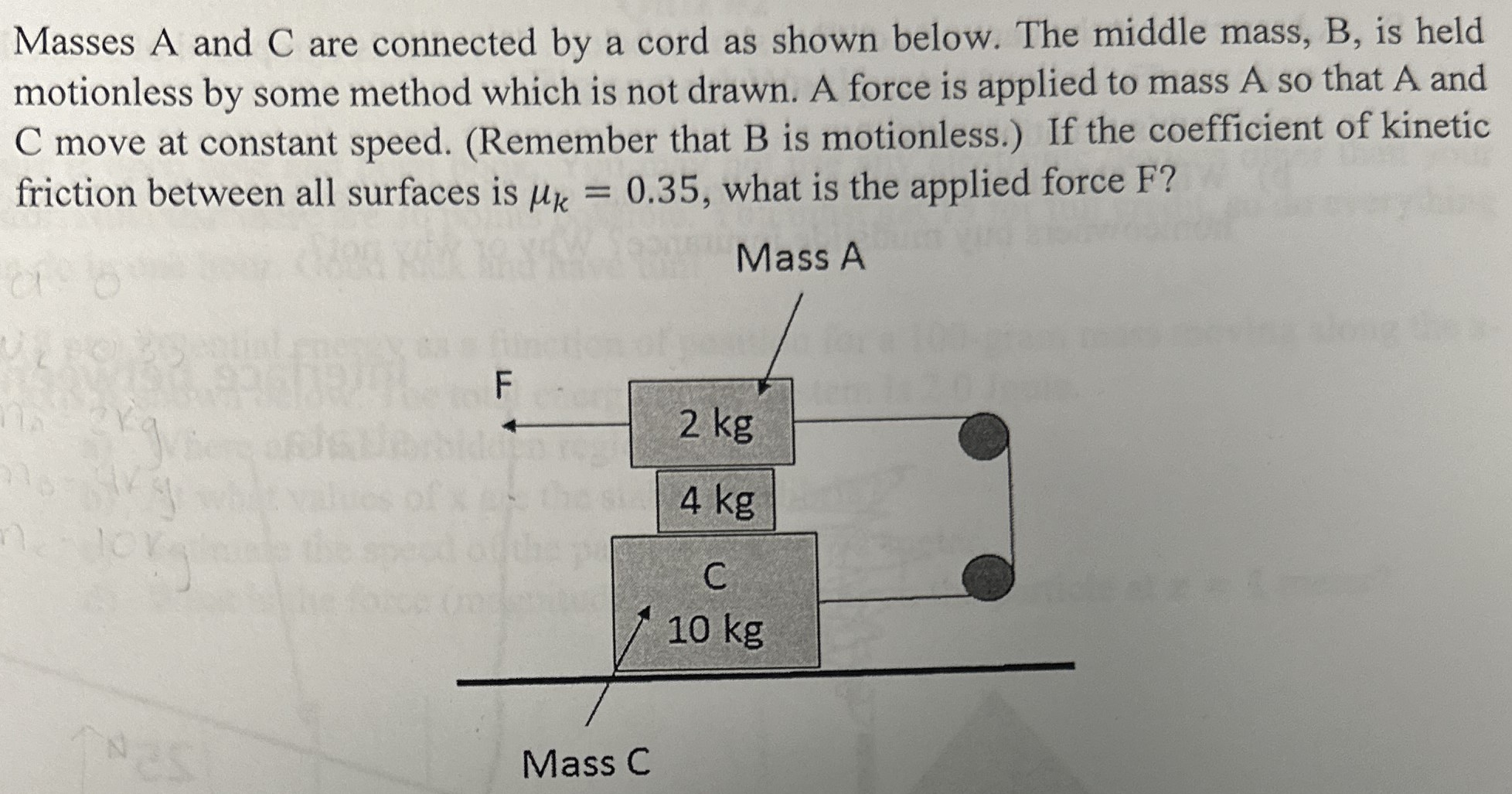 Masses A and C are connected by a cord as shown below. The middle mass, B, is held motionless by some method which is not drawn. A force is applied to mass A so that A and C move at constant speed. (Remember that B is motionless.) If the coefficient of kinetic friction between all surfaces is μk = 0.35, what is the applied force F?