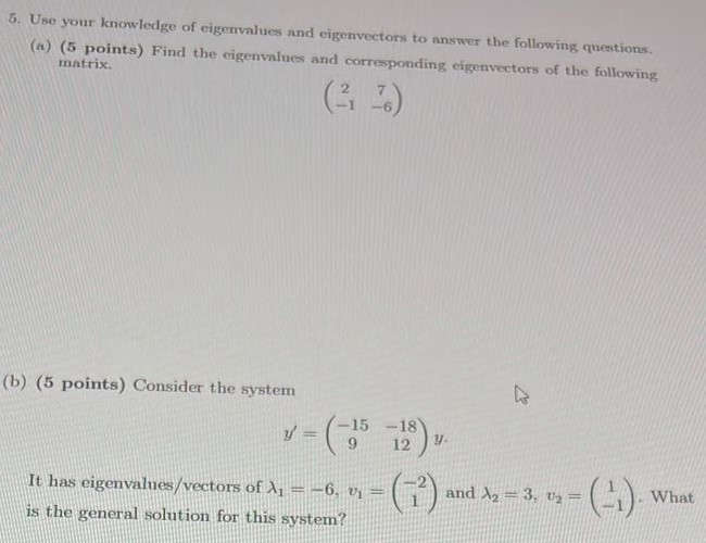 Use your knowledge of eigenvalues and eigenvectors to answer the following questions. (a) (5 points) Find the eigenvalues and corresponding eigenvectors of the following matrix. (2 7 −1 −6) (b) (5 points) Consider the system y′ = (−15 −18 9 12)y It has eigenvalues/vectors of λ1 = −6, v1 = (−2 1) and λ2 = 3, v2 = (1 −1). What is the general solution for this system?