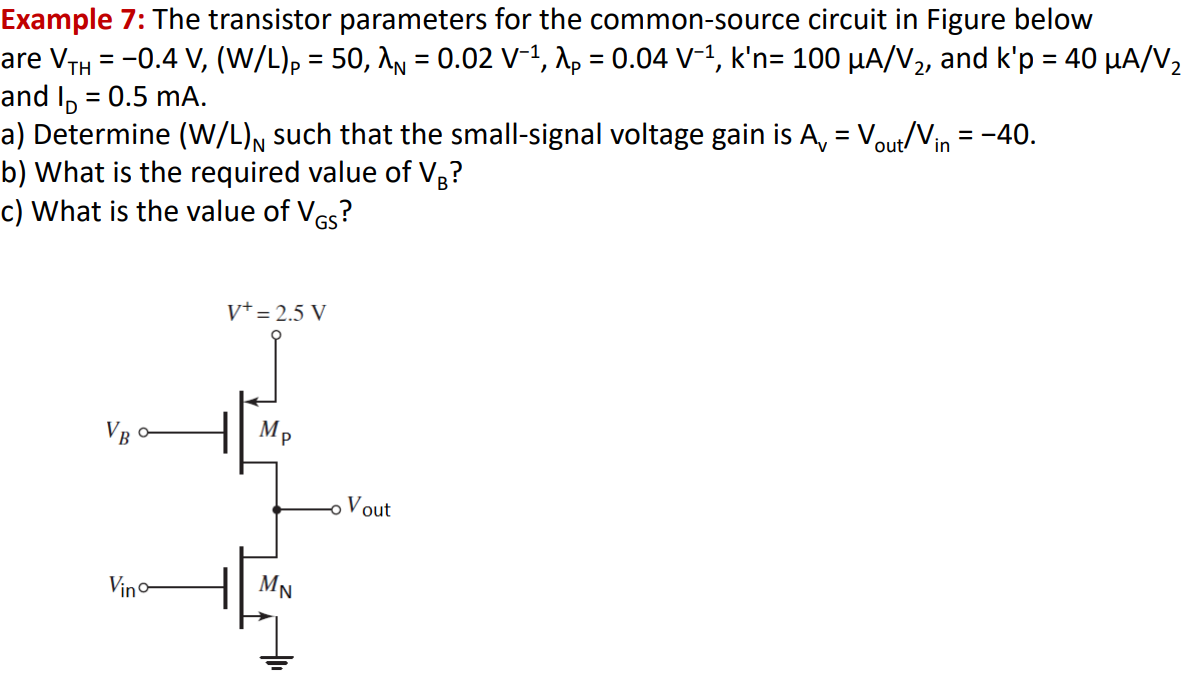 Example 7: The transistor parameters for the common-source circuit in Figure below are⁡ VTH = −0.4 V, (W/L)P = 50, λN = 0.02 V−1, λP = 0.04 V−1, k′n = 100 μA/V2, and k′p = 40 μA/V2 and ID = 0.5 mA. a) Determine (W/L)N such that the small-signal voltage gain is Av = Vout/Vin = −40. b) What is the required value of VB ? c) What is the value of VGS?