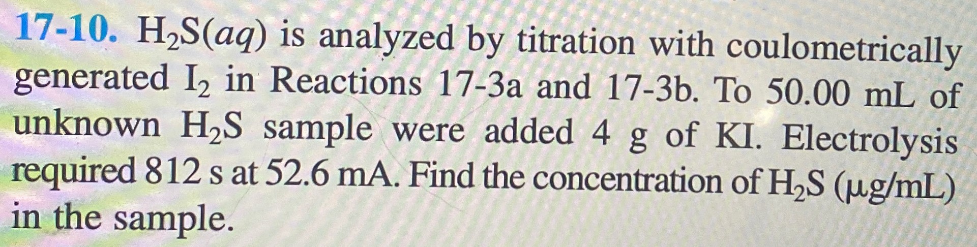 17-10. H2S(aq) is analyzed by titration with coulometrically generated I2 in Reactions 17−3 a and 17−3 b. To 50.00 mL of unknown H2S sample were added 4 g of KI. Electrolysis required 812 s at 52.6 mA. Find the concentration of H2S (μg/mL) in the sample. 