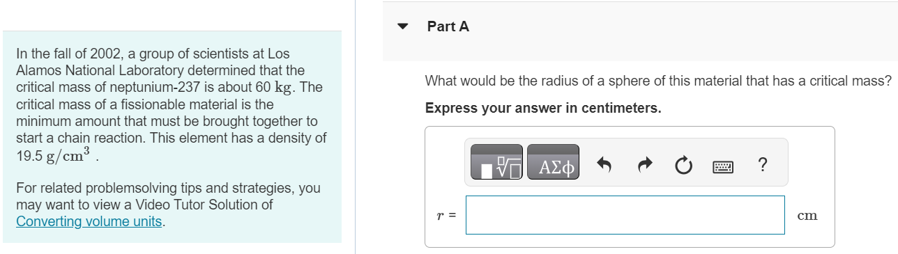 In the fall of 2002, a group of scientists at Los Alamos National Laboratory determined that the critical mass of neptunium-237 is about 60 kg. The critical mass of a fissionable material is the minimum amount that must be brought together to start a chain reaction. This element has a density of 19.5 g/cm3 For related problemsolving tips and strategies, you may want to view a Video Tutor Solution of Converting volume units. Part A What would be the radius of a sphere of this material that has a critical mass? Express your answer in centimeters. 
