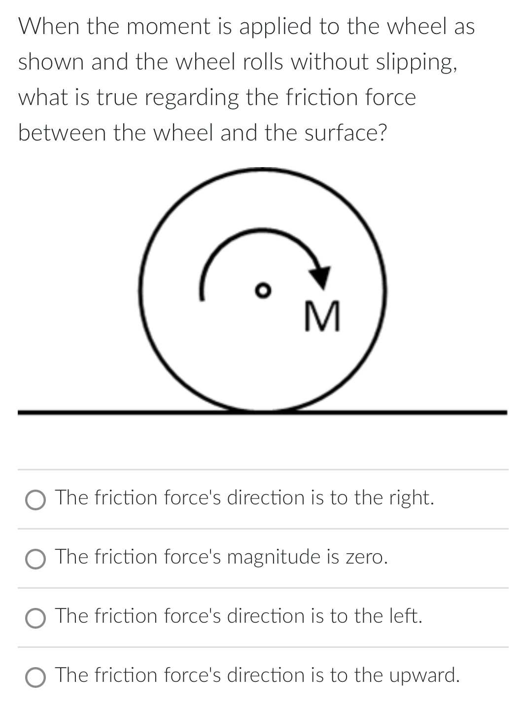 When the moment is applied to the wheel as shown and the wheel rolls without slipping, what is true regarding the friction force between the wheel and the surface? The friction force's direction is to the right. The friction force's magnitude is zero. The friction force's direction is to the left. The friction force's direction is to the upward.