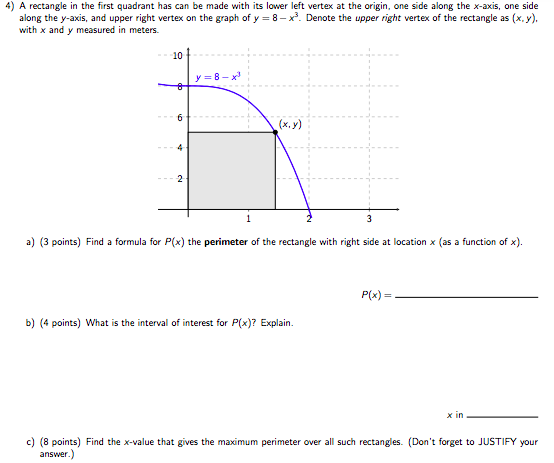 A rectangle in the first quadrant has can be made with its lower left vertex at the origin, one side along the x-axis, one side along the y-axis, and upper right vertex on the graph of y = 8−x3. Denote the upper right vertex of the rectangle as (x, y), with x and y measured in meters. a) (3 points) Find a formula for P(x) the perimeter of the rectangle with right side at location x (as a function of x). P(x) = b) (4 points) What is the interval of interest for P(x)? Explain. x in c) (8 points) Find the x-value that gives the maximum perimeter over all such rectangles. (Don't forget to JUSTIFY your answer.)