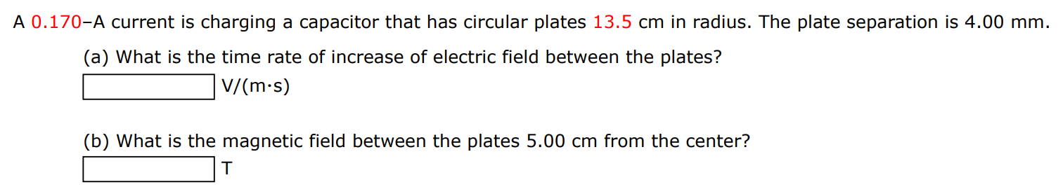 A 0.170− A current is charging a capacitor that has circular plates 13.5 cm in radius. The plate separation is 4.00 mm. (a) What is the time rate of increase of electric field between the plates? V/(m⋅s) (b) What is the magnetic field between the plates 5.00 cm from the center? T 