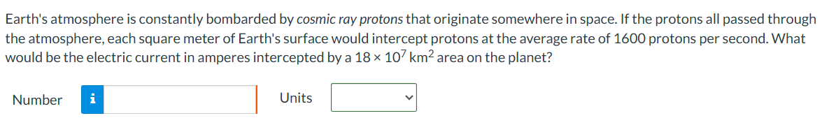 Earth's atmosphere is constantly bombarded by cosmic ray protons that originate somewhere in space. If the protons all passed through the atmosphere, each square meter of Earth's surface would intercept protons at the average rate of 1600 protons per second. What would be the electric current in amperes intercepted by a 18×107 km2 area on the planet? Number Units