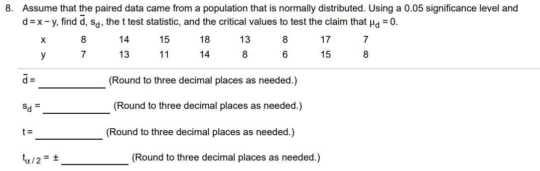 Assume that the paired data came from a population that is normally distributed. Using a 0.05 significance level and d = x - y, find d‾, sd, the t test statistic, and the critical values to test the claim that μd = 0. x 8 14 15 18 13 8 17 7 y 7 13 11 14 8 6 15 8 d̅ = (Round to three decimal places as needed.) sd = (Round to three decimal places as needed.) t = (Round to three decimal places as needed.) tα/2 = ± (Round to three decimal places as needed.)