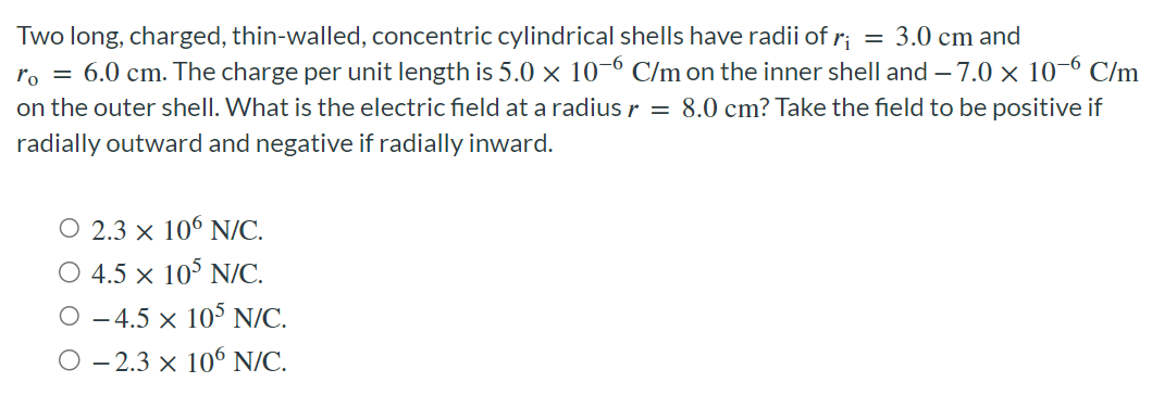 Two long, charged, thin-walled, concentric cylindrical shells have radii of ri = 3.0 cm and r0 = 6.0 cm. The charge per unit length is 5.0×10−6 C/m on the inner shell and −7.0×10−6 C/m on the outer shell. What is the electric field at a radius r = 8.0 cm ? Take the field to be positive if radially outward and negative if radially inward. 2.3×106 N/C. 4.5×105 N/C. −4.5×105 N/C. −2.3×106 N/C