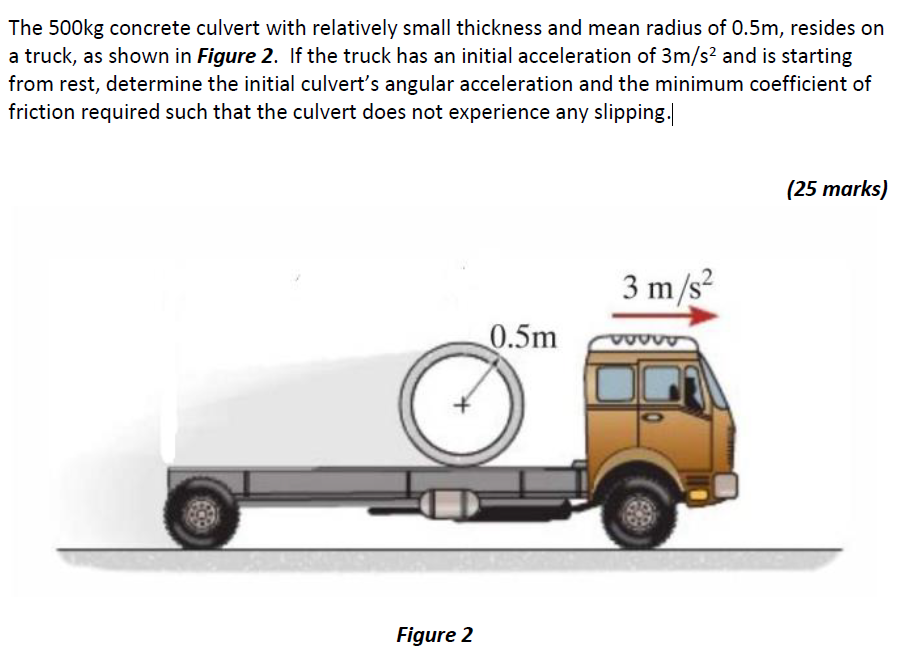 The 500 kg concrete culvert with relatively small thickness and mean radius of 0.5 m, resides on a truck, as shown in Figure 2. If the truck has an initial acceleration of 3 m/s2 and is starting from rest, determine the initial culvert's angular acceleration and the minimum coefficient of friction required such that the culvert does not experience any slipping. (25 marks) Figure 2