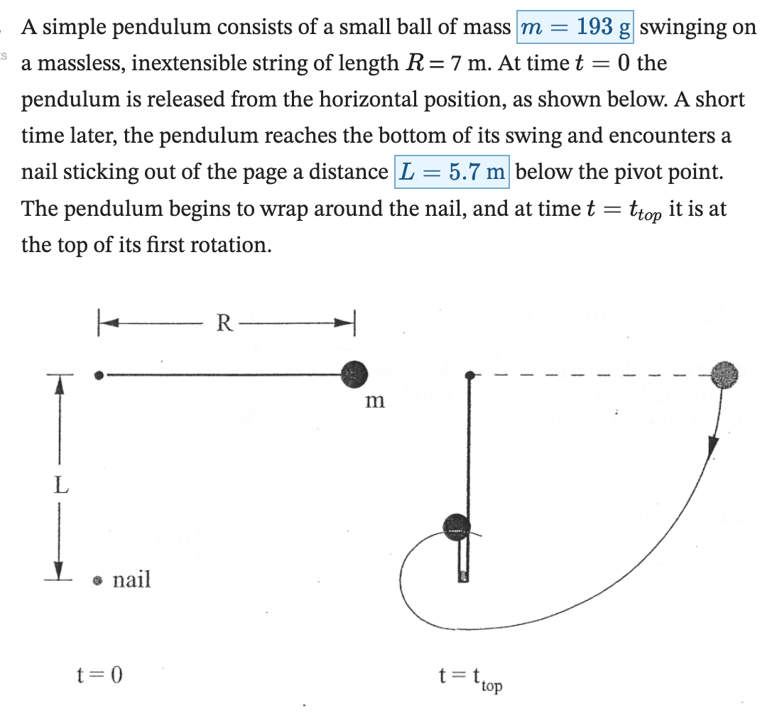 A simple pendulum consists of a small ball of mass m = 193 g swinging on a massless, inextensible string of length R = 7 m. At time t = 0 the pendulum is released from the horizontal position, as shown below. A short time later, the pendulum reaches the bottom of its swing and encounters a nail sticking out of the page a distance L = 5.7 m below the pivot point. The pendulum begins to wrap around the nail, and at time t = ttop it is at the top of its first rotation. (e) Find the magnitude and direction of the net force on the ball at t = ttop. ΣF = N (±0.2 N) (f) Find the tension in the string at t = ttop. T = N (±0.2 N)