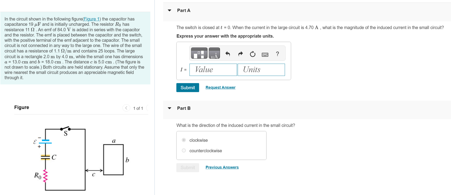 In the circuit shown in the following figure(Figure 1) the capacitor has capacitance 19 μF and is initially uncharged. The resistor R0 has resistance 11 Ω. An emf of 84.0 V is added in series with the capacitor and the resistor. The emf is placed between the capacitor and the switch, with the positive terminal of the emf adjacent to the capacitor. The small circuit is not connected in any way to the large one. The wire of the small circuit has a resistance of 1.1 Ω/m and contains 25 loops. The large circuit is a rectangle 2.0 m by 4.0 m, while the small one has dimensions a = 13.0 cm and b = 18.0 cm. The distance c is 5.0 cm. (The figure is not drawn to scale.) Both circuits are held stationary. Assume that only the wire nearest the small circuit produces an appreciable magnetic field through it. Figure 1 of 1 Part A The switch is closed at t = 0. When the current in the large circuit is 4.70 A, what is the magnitude of the induced current in the small circuit? Express your answer with the appropriate units. Submit Request Answer Part B What is the direction of the induced current in the small circuit? clockwise counterclockwise Submit Previous Answers