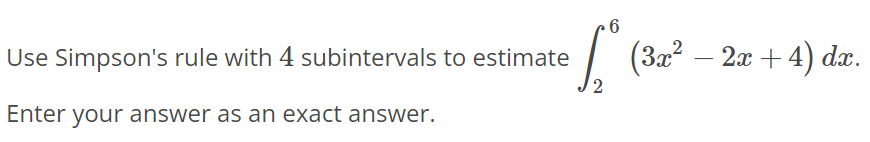 Use Simpson’s rule with 4 subintervals to estimate ∫2 6 (3x^2 - 2x + 4)dx. Enter your answer as an exact answer