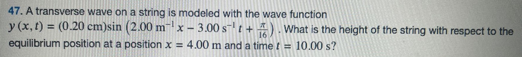 A transverse wave on a string is modeled with the wave function y(x, t) = (0.20 cm)sin⁡(2.00 m−1 x−3.00 s−1 t+π16). What is the height of the string with respect to the equilibrium position at a position x = 4.00 m and a time t = 10.00 s? 