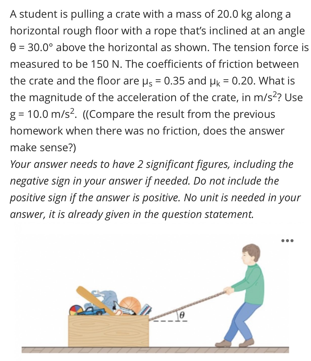 A student is pulling a crate with a mass of 20.0 kg along a horizontal rough floor with a rope that's inclined at an angle θ = 30.0∘ above the horizontal as shown. The tension force is measured to be 150 N. The coefficients of friction between the crate and the floor are μs = 0.35 and μk = 0.20. What is the magnitude of the acceleration of the crate, in m/s2? Use g = 10.0 m/s2. ((Compare the result from the previous homework when there was no friction, does the answer make sense?) Your answer needs to have 2 significant figures, including the negative sign in your answer if needed. Do not include the positive sign if the answer is positive. No unit is needed in your answer, it is already given in the question statement.