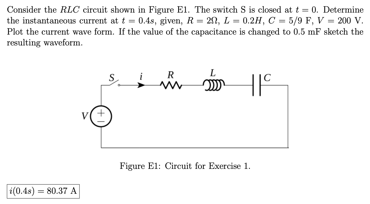 Consider the RLC circuit shown in Figure E1. The switch S is closed at t = 0. Determine the instantaneous current at t = 0.4 s, given, R = 2 Ω, L = 0.2 H, C = 5/9 F, V = 200 V. Plot the current wave form. If the value of the capacitance is changed to 0.5 mF sketch the resulting waveform. Figure E1: Circuit for Exercise 1. i(0.4 s) = 80.37 A 