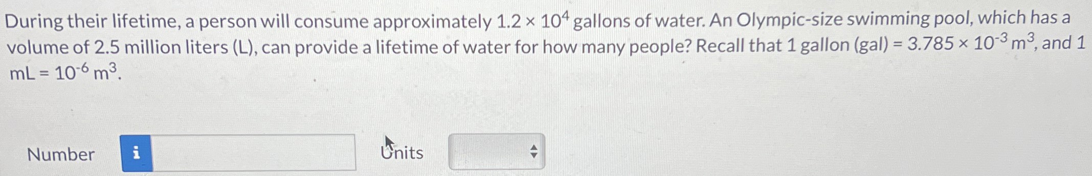 During their lifetime, a person will consume approximately 1.2×104 gallons of water. An Olympic-size swimming pool, which has a volume of 2.5 million liters (L), can provide a lifetime of water for how many people? Recall that 1 gallon (gal) = 3.785×10−3 m3, and 1 mL = 10−6 m3. Number Units