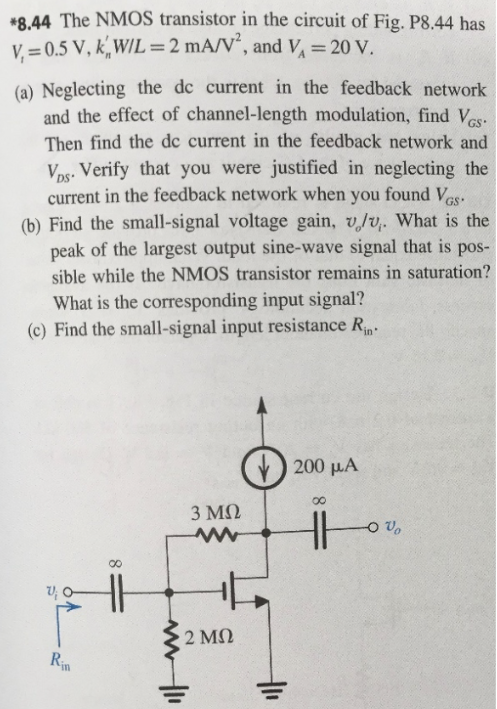 *8.44 The NMOS transistor in the circuit of Fig. P8.44 has Vt = 0.5 V, kn′W/L = 2 mA/V2, and VA = 20 V. (a) Neglecting the dc current in the feedback network and the effect of channel-length modulation, find VGS. Then find the dc current in the feedback network and VDS. Verify that you were justified in neglecting the current in the feedback network when you found VGS. (b) Find the small-signal voltage gain, vo/vi. What is the peak of the largest output sine-wave signal that is possible while the NMOS transistor remains in saturation? What is the corresponding input signal? (c) Find the small-signal input resistance Rin.