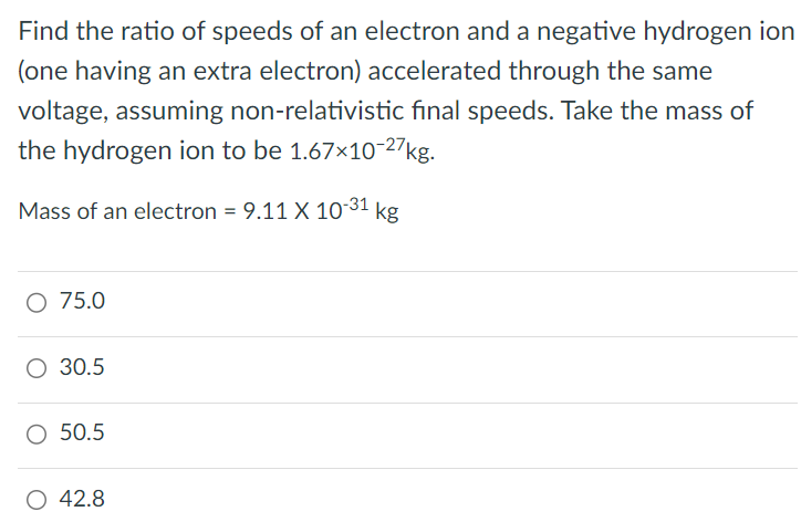 Find the ratio of speeds of an electron and a negative hydrogen ion (one having an extra electron) accelerated through the same voltage, assuming non-relativistic final speeds. Take the mass of the hydrogen ion to be 1.67×10−27 kg. Mass of an electron = 9.11×10−31 kg 75.0 30.5 50.5 42.8