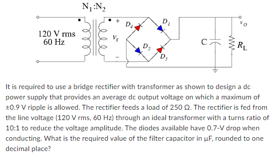 It is required to use a bridge rectifier with transformer as shown to design a dc power supply that provides an average dc output voltage on which a maximum of ±0.9 V ripple is allowed. The rectifier feeds a load of 250 Ω. The rectifier is fed from the line voltage ( 120 Vrms, 60 Hz ) through an ideal transformer with a turns ratio of 10:1 to reduce the voltage amplitude. The diodes available have 0.7−V drop when conducting. What is the required value of the filter capacitor in μF, rounded to one decimal place?