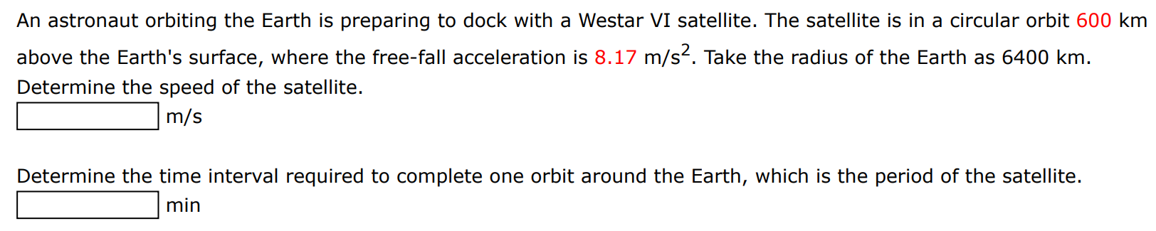 An astronaut orbiting the Earth is preparing to dock with a Westar VI satellite. The satellite is in a circular orbit 600 km above the Earth's surface, where the free-fall acceleration is 8.17 m/s2. Take the radius of the Earth as 6400 km. Determine the speed of the satellite. m/s Determine the time interval required to complete one orbit around the Earth, which is the period of the satellite. min 