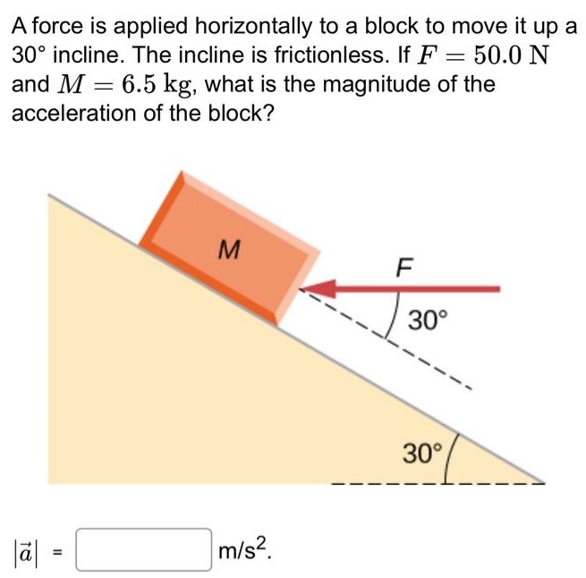 A force is applied horizontally to a block to move it up a 30∘ incline. The incline is frictionless. If F = 50.0 N and M = 6.5 kg, what is the magnitude of the acceleration of the block? |a→| = m/s2