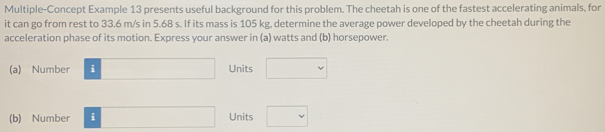 Multiple-Concept Example 13 presents useful background for this problem. The cheetah is one of the fastest accelerating animals, for it can go from rest to 33.6 m/s in 5.68 s. If its mass is 105 kg, determine the average power developed by the cheetah during the acceleration phase of its motion. Express your answer in (a) watts and (b) horsepower. (a) Number Units (b) Number Units