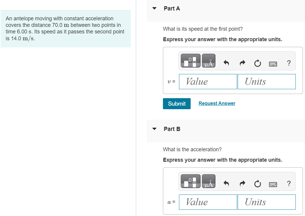 An antelope moving with constant acceleration covers the distance 70.0 m between two points in time 6.00 s. Its speed as it passes the second point is 14.0 m/s. Part A What is its speed at the first point? Express your answer with the appropriate units. Submit Request Answer Part B What is the acceleration? Express your answer with the appropriate units.